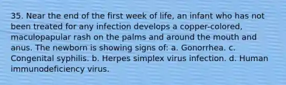 35. Near the end of the first week of life, an infant who has not been treated for any infection develops a copper-colored, maculopapular rash on the palms and around the mouth and anus. The newborn is showing signs of: a. Gonorrhea. c. Congenital syphilis. b. Herpes simplex virus infection. d. Human immunodeficiency virus.