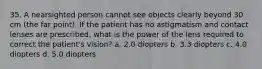 35. A nearsighted person cannot see objects clearly beyond 30 cm (the far point). If the patient has no astigmatism and contact lenses are prescribed, what is the power of the lens required to correct the patient's vision? a. 2.0 diopters b. 3.3 diopters c. 4.0 diopters d. 5.0 diopters