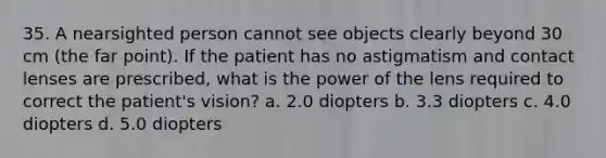 35. A nearsighted person cannot see objects clearly beyond 30 cm (the far point). If the patient has no astigmatism and contact lenses are prescribed, what is the power of the lens required to correct the patient's vision? a. 2.0 diopters b. 3.3 diopters c. 4.0 diopters d. 5.0 diopters