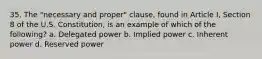 35. The "necessary and proper" clause, found in Article I, Section 8 of the U.S. Constitution, is an example of which of the following? a. Delegated power b. Implied power c. Inherent power d. Reserved power