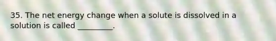 35. The net energy change when a solute is dissolved in a solution is called _________.