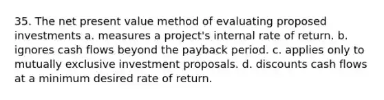 35. The net present value method of evaluating proposed investments a. measures a project's internal rate of return. b. ignores cash flows beyond the payback period. c. applies only to mutually exclusive investment proposals. d. discounts cash flows at a minimum desired rate of return.