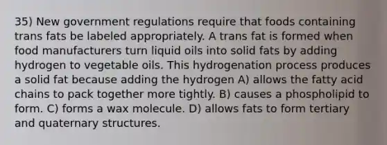 35) New government regulations require that foods containing trans fats be labeled appropriately. A trans fat is formed when food manufacturers turn liquid oils into solid fats by adding hydrogen to vegetable oils. This hydrogenation process produces a solid fat because adding the hydrogen A) allows the fatty acid chains to pack together more tightly. B) causes a phospholipid to form. C) forms a wax molecule. D) allows fats to form tertiary and quaternary structures.