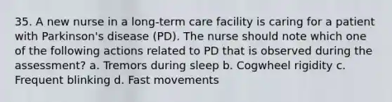 35. A new nurse in a long-term care facility is caring for a patient with Parkinson's disease (PD). The nurse should note which one of the following actions related to PD that is observed during the assessment? a. Tremors during sleep b. Cogwheel rigidity c. Frequent blinking d. Fast movements