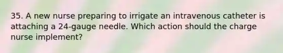 35. A new nurse preparing to irrigate an intravenous catheter is attaching a 24-gauge needle. Which action should the charge nurse implement?