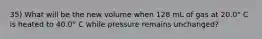 35) What will be the new volume when 128 mL of gas at 20.0° C is heated to 40.0° C while pressure remains unchanged?