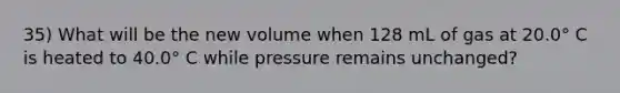 35) What will be the new volume when 128 mL of gas at 20.0° C is heated to 40.0° C while pressure remains unchanged?