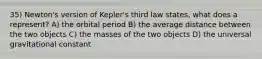 35) Newton's version of Kepler's third law states, what does a represent? A) the orbital period B) the average distance between the two objects C) the masses of the two objects D) the universal gravitational constant