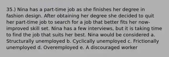 35.) Nina has a part-time job as she finishes her degree in fashion design. After obtaining her degree she decided to quit her part-time job to search for a job that better fits her now-improved skill set. Nina has a few interviews, but it is taking time to find the job that suits her best. Nina would be considered a. Structurally unemployed b. Cyclically unemployed c. Frictionally unemployed d. Overemployed e. A discouraged worker