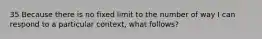 35 Because there is no fixed limit to the number of way I can respond to a particular context, what follows?