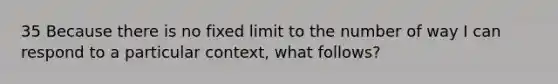 35 Because there is no fixed limit to the number of way I can respond to a particular context, what follows?