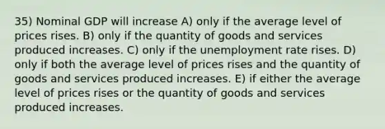 35) Nominal GDP will increase A) only if the average level of prices rises. B) only if the quantity of goods and services produced increases. C) only if the unemployment rate rises. D) only if both the average level of prices rises and the quantity of goods and services produced increases. E) if either the average level of prices rises or the quantity of goods and services produced increases.