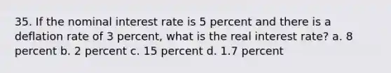 35. If the nominal interest rate is 5 percent and there is a deflation rate of 3 percent, what is the real interest rate? a. 8 percent b. 2 percent c. 15 percent d. 1.7 percent