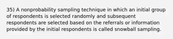 35) A nonprobability sampling technique in which an initial group of respondents is selected randomly and subsequent respondents are selected based on the referrals or information provided by the initial respondents is called snowball sampling.