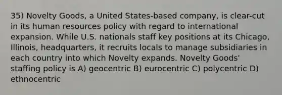 35) Novelty Goods, a United States-based company, is clear-cut in its human resources policy with regard to international expansion. While U.S. nationals staff key positions at its Chicago, Illinois, headquarters, it recruits locals to manage subsidiaries in each country into which Novelty expands. Novelty Goods' staffing policy is A) geocentric B) eurocentric C) polycentric D) ethnocentric