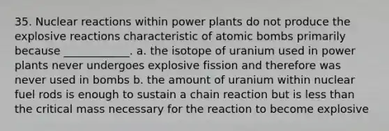 35. Nuclear reactions within power plants do not produce the explosive reactions characteristic of atomic bombs primarily because ____________. a. the isotope of uranium used in power plants never undergoes explosive fission and therefore was never used in bombs b. the amount of uranium within nuclear fuel rods is enough to sustain a chain reaction but is less than the critical mass necessary for the reaction to become explosive