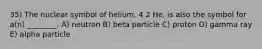 35) The nuclear symbol of helium, 4 2 He, is also the symbol for a(n) ________. A) neutron B) beta particle C) proton D) gamma ray E) alpha particle