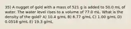 35) A nugget of gold with a mass of 521 g is added to 50.0 mL of water. The water level rises to a volume of 77.0 mL. What is the density of the gold? A) 10.4 g/mL B) 6.77 g/mL C) 1.00 g/mL D) 0.0518 g/mL E) 19.3 g/mL