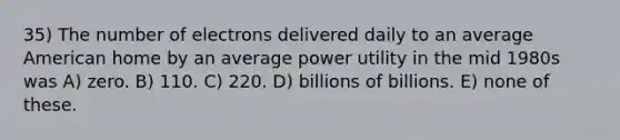 35) The number of electrons delivered daily to an average American home by an average power utility in the mid 1980s was A) zero. B) 110. C) 220. D) billions of billions. E) none of these.