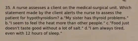 35. A nurse assesses a client on the medical-surgical unit. Which statement made by the client alerts the nurse to assess the patient for hypothyroidism? a."My sister has thyroid problems." b."I seem to feel the heat more than other people." c."Food just doesn't taste good without a lot of salt." d."I am always tired, even with 12 hours of sleep."