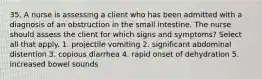 35. A nurse is assessing a client who has been admitted with a diagnosis of an obstruction in the small intestine. The nurse should assess the client for which signs and symptoms? Select all that apply. 1. projectile vomiting 2. significant abdominal distention 3. copious diarrhea 4. rapid onset of dehydration 5. increased bowel sounds