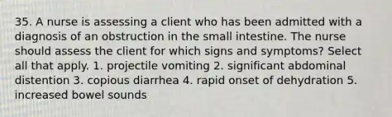 35. A nurse is assessing a client who has been admitted with a diagnosis of an obstruction in the small intestine. The nurse should assess the client for which signs and symptoms? Select all that apply. 1. projectile vomiting 2. significant abdominal distention 3. copious diarrhea 4. rapid onset of dehydration 5. increased bowel sounds