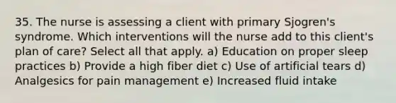 35. The nurse is assessing a client with primary Sjogren's syndrome. Which interventions will the nurse add to this client's plan of care? Select all that apply. a) Education on proper sleep practices b) Provide a high fiber diet c) Use of artificial tears d) Analgesics for pain management e) Increased fluid intake