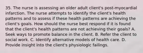 35. The nurse is assessing an older adult client's post-myocardial infarction. The nurse attempts to identify the client's health patterns and to assess if these health patterns are achieving the client's goals. How should the nurse best respond if it is found that the client's health patterns are not achieving their goals? A. Seek ways to promote balance in the client. B. Refer the client to social work. C. Identify alternative models of health care. D. Provide insight into the client's physiologic failings.