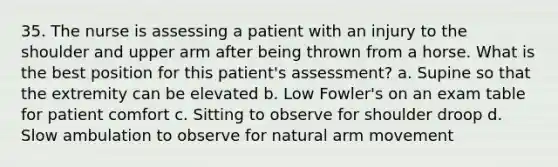 35. The nurse is assessing a patient with an injury to the shoulder and upper arm after being thrown from a horse. What is the best position for this patient's assessment? a. Supine so that the extremity can be elevated b. Low Fowler's on an exam table for patient comfort c. Sitting to observe for shoulder droop d. Slow ambulation to observe for natural arm movement