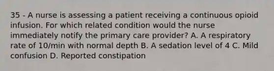 35 - A nurse is assessing a patient receiving a continuous opioid infusion. For which related condition would the nurse immediately notify the primary care provider? A. A respiratory rate of 10/min with normal depth B. A sedation level of 4 C. Mild confusion D. Reported constipation