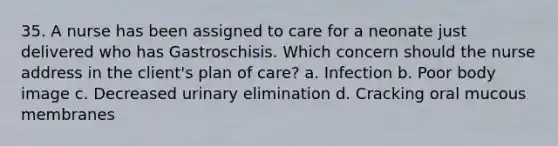 35. A nurse has been assigned to care for a neonate just delivered who has Gastroschisis. Which concern should the nurse address in the client's plan of care? a. Infection b. Poor body image c. Decreased urinary elimination d. Cracking oral mucous membranes