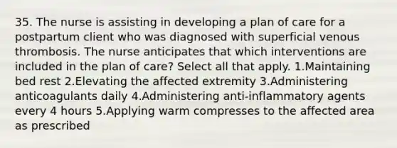 35. The nurse is assisting in developing a plan of care for a postpartum client who was diagnosed with superficial venous thrombosis. The nurse anticipates that which interventions are included in the plan of care? Select all that apply. 1.Maintaining bed rest 2.Elevating the affected extremity 3.Administering anticoagulants daily 4.Administering anti-inflammatory agents every 4 hours 5.Applying warm compresses to the affected area as prescribed