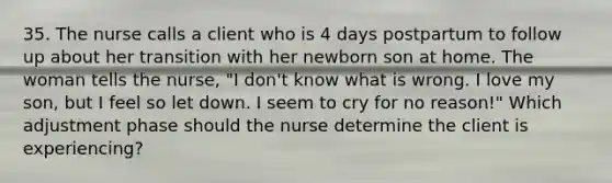 35. The nurse calls a client who is 4 days postpartum to follow up about her transition with her newborn son at home. The woman tells the nurse, "I don't know what is wrong. I love my son, but I feel so let down. I seem to cry for no reason!" Which adjustment phase should the nurse determine the client is experiencing?