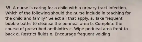 35. A nurse is caring for a child with a urinary tract infection. Which of the following should the nurse include in teaching for the child and family? Select all that apply. a. Take frequent bubble baths to cleanse the perineal area b. Complete the course of prescribed antibiotics c. Wipe perineal area front to back d. Restrict fluids e. Encourage frequent voiding