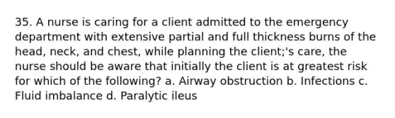 35. A nurse is caring for a client admitted to the emergency department with extensive partial and full thickness burns of the head, neck, and chest, while planning the client;'s care, the nurse should be aware that initially the client is at greatest risk for which of the following? a. Airway obstruction b. Infections c. Fluid imbalance d. Paralytic ileus