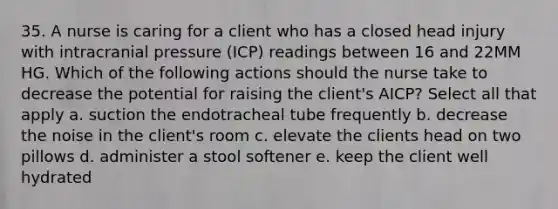 35. A nurse is caring for a client who has a closed head injury with intracranial pressure (ICP) readings between 16 and 22MM HG. Which of the following actions should the nurse take to decrease the potential for raising the client's AICP? Select all that apply a. suction the endotracheal tube frequently b. decrease the noise in the client's room c. elevate the clients head on two pillows d. administer a stool softener e. keep the client well hydrated