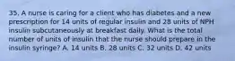 35. A nurse is caring for a client who has diabetes and a new prescription for 14 units of regular insulin and 28 units of NPH insulin subcutaneously at breakfast daily. What is the total number of units of insulin that the nurse should prepare in the insulin syringe? A. 14 units B. 28 units C. 32 units D. 42 units