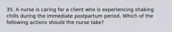 35. A nurse is caring for a client who is experiencing shaking chills during the immediate postpartum period. Which of the following actions should the nurse take?