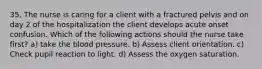 35. The nurse is caring for a client with a fractured pelvis and on day 2 of the hospitalization the client develops acute onset confusion. Which of the following actions should the nurse take first? a) take the blood pressure. b) Assess client orientation. c) Check pupil reaction to light. d) Assess the oxygen saturation.