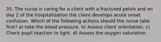 35. The nurse is caring for a client with a fractured pelvis and on day 2 of the hospitalization the client develops acute onset confusion. Which of the following actions should the nurse take first? a) take the blood pressure. b) Assess client orientation. c) Check pupil reaction to light. d) Assess the oxygen saturation.