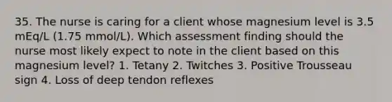 35. The nurse is caring for a client whose magnesium level is 3.5 mEq/L (1.75 mmol/L). Which assessment finding should the nurse most likely expect to note in the client based on this magnesium level? 1. Tetany 2. Twitches 3. Positive Trousseau sign 4. Loss of deep tendon reflexes