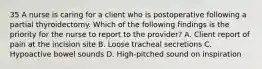 35 A nurse is caring for a client who is postoperative following a partial thyroidectomy. Which of the following findings is the priority for the nurse to report to the provider? A. Client report of pain at the incision site B. Loose tracheal secretions C. Hypoactive bowel sounds D. High-pitched sound on inspiration