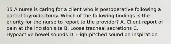 35 A nurse is caring for a client who is postoperative following a partial thyroidectomy. Which of the following findings is the priority for the nurse to report to the provider? A. Client report of pain at the incision site B. Loose tracheal secretions C. Hypoactive bowel sounds D. High-pitched sound on inspiration