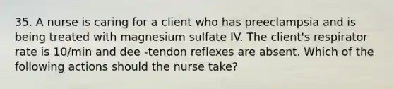 35. A nurse is caring for a client who has preeclampsia and is being treated with magnesium sulfate IV. The client's respirator rate is 10/min and dee -tendon reflexes are absent. Which of the following actions should the nurse take?