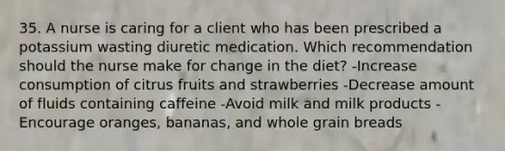 35. A nurse is caring for a client who has been prescribed a potassium wasting diuretic medication. Which recommendation should the nurse make for change in the diet? -Increase consumption of citrus fruits and strawberries -Decrease amount of fluids containing caffeine -Avoid milk and milk products -Encourage oranges, bananas, and whole grain breads