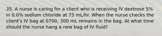 35. A nurse is caring for a client who is receiving IV dextrose 5% in 0.0% sodium chloride at 75 mL/hr. When the nurse checks the client's IV bag at 0700, 300 mL remains in the bag. At what time should the nurse hang a new bag of IV fluid?