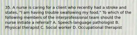 35. A nurse is caring for a client who recently had a stroke and states, "I am having trouble swallowing my food." To which of the following members of the interprofessional team should the nurse initiate a referral? A. Speech-language pathologist B. Physical therapist C. Social worker D. Occupational therapist