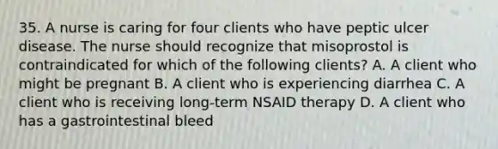 35. A nurse is caring for four clients who have peptic ulcer disease. The nurse should recognize that misoprostol is contraindicated for which of the following clients? A. A client who might be pregnant B. A client who is experiencing diarrhea C. A client who is receiving long-term NSAID therapy D. A client who has a gastrointestinal bleed