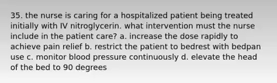 35. the nurse is caring for a hospitalized patient being treated initially with IV nitroglycerin. what intervention must the nurse include in the patient care? a. increase the dose rapidly to achieve pain relief b. restrict the patient to bedrest with bedpan use c. monitor blood pressure continuously d. elevate the head of the bed to 90 degrees