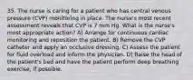 35. The nurse is caring for a patient who has central venous pressure (CVP) monitoring in place. The nurse's most recent assessment reveals that CVP is 7 mm Hg. What is the nurse's most appropriate action? A) Arrange for continuous cardiac monitoring and reposition the patient. B) Remove the CVP catheter and apply an occlusive dressing. C) Assess the patient for fluid overload and inform the physician. D) Raise the head of the patient's bed and have the patient perform deep breathing exercise, if possible.